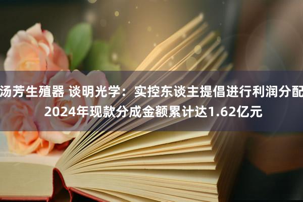 汤芳生殖器 谈明光学：实控东谈主提倡进行利润分配 2024年现款分成金额累计达1.62亿元