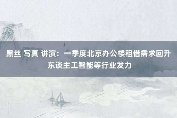 黑丝 写真 讲演：一季度北京办公楼租借需求回升 东谈主工智能等行业发力
