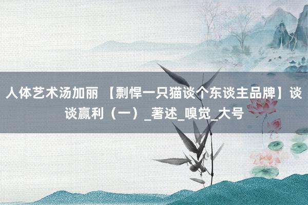 人体艺术汤加丽 【剽悍一只猫谈个东谈主品牌】谈谈赢利（一）_著述_嗅觉_大号