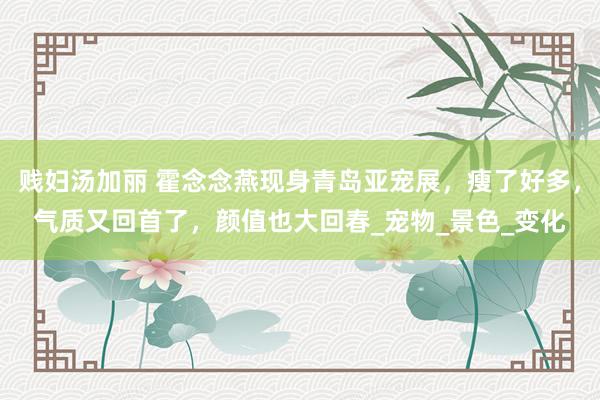 贱妇汤加丽 霍念念燕现身青岛亚宠展，瘦了好多，气质又回首了，颜值也大回春_宠物_景色_变化