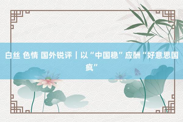 白丝 色情 国外锐评｜以“中国稳”应酬“好意思国疯”