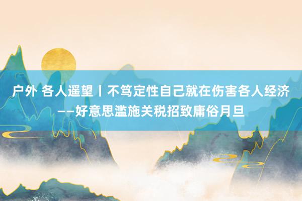 户外 各人遥望丨不笃定性自己就在伤害各人经济——好意思滥施关税招致庸俗月旦