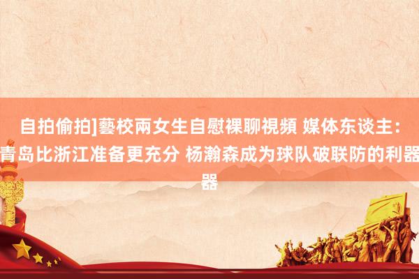 自拍偷拍]藝校兩女生自慰裸聊視頻 媒体东谈主：青岛比浙江准备更充分 杨瀚森成为球队破联防的利器