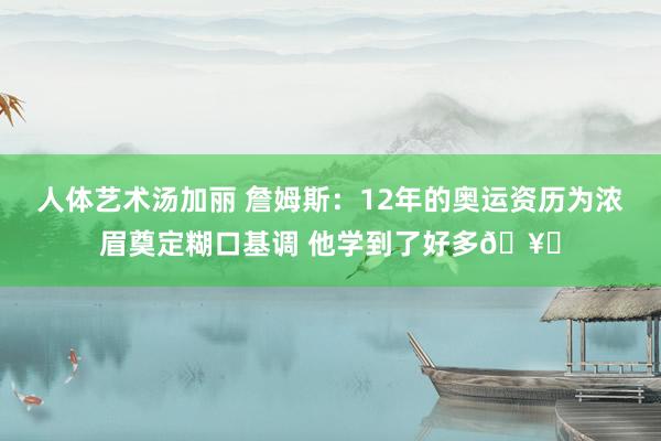 人体艺术汤加丽 詹姆斯：12年的奥运资历为浓眉奠定糊口基调 他学到了好多🥇