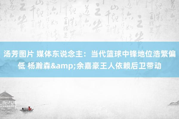 汤芳图片 媒体东说念主：当代篮球中锋地位浩繁偏低 杨瀚森&余嘉豪王人依赖后卫带动