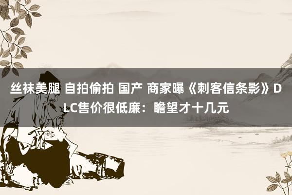 丝袜美腿 自拍偷拍 国产 商家曝《刺客信条影》DLC售价很低廉：瞻望才十几元