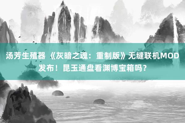 汤芳生殖器 《灰暗之魂：重制版》无缝联机MOD发布！昆玉通盘看渊博宝箱吗？
