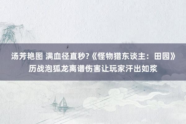 汤芳艳图 满血径直秒?《怪物猎东谈主：田园》历战泡狐龙离谱伤害让玩家汗出如浆