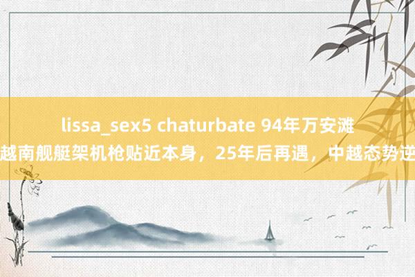 lissa_sex5 chaturbate 94年万安滩，越南舰艇架机枪贴近本身，25年后再遇，中越态势逆转