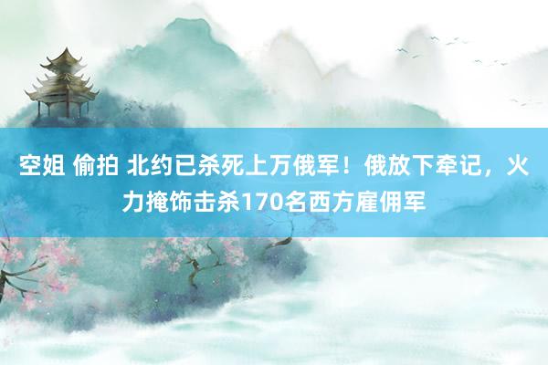 空姐 偷拍 北约已杀死上万俄军！俄放下牵记，火力掩饰击杀170名西方雇佣军