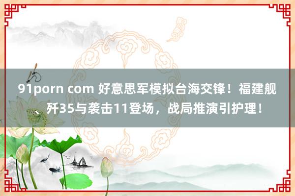 91porn com 好意思军模拟台海交锋！福建舰、歼35与袭击11登场，战局推演引护理！