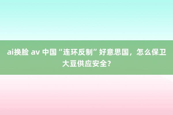 ai换脸 av 中国“连环反制”好意思国，怎么保卫大豆供应安全？
