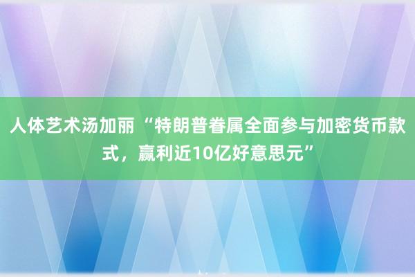 人体艺术汤加丽 “特朗普眷属全面参与加密货币款式，赢利近10亿好意思元”