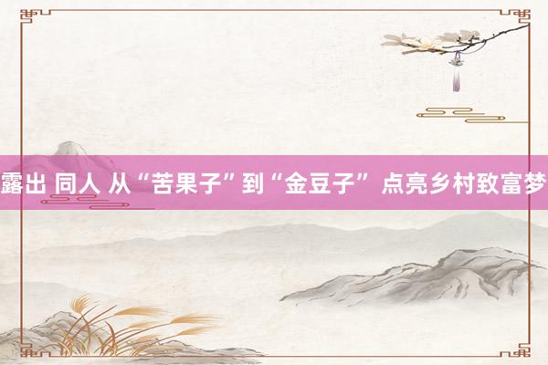 露出 同人 从“苦果子”到“金豆子” 点亮乡村致富梦