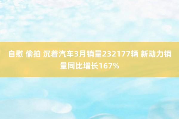 自慰 偷拍 沉着汽车3月销量232177辆 新动力销量同比增长167%
