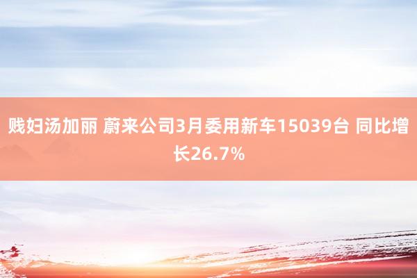 贱妇汤加丽 蔚来公司3月委用新车15039台 同比增长26.7%