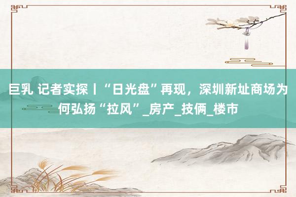 巨乳 记者实探丨“日光盘”再现，深圳新址商场为何弘扬“拉风”_房产_技俩_楼市