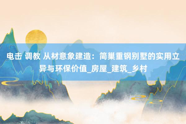 电击 调教 从材意象建造：简巢重钢别墅的实用立异与环保价值_房屋_建筑_乡村