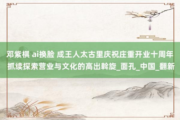 邓紫棋 ai换脸 成王人太古里庆祝庄重开业十周年 抓续探索营业与文化的高出斡旋_面孔_中国_翻新