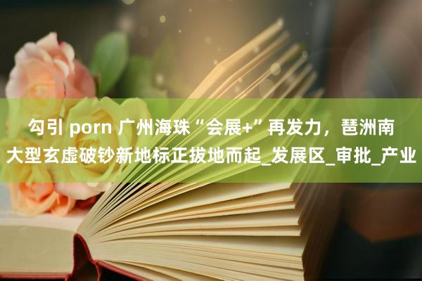 勾引 porn 广州海珠“会展+”再发力，琶洲南大型玄虚破钞新地标正拔地而起_发展区_审批_产业