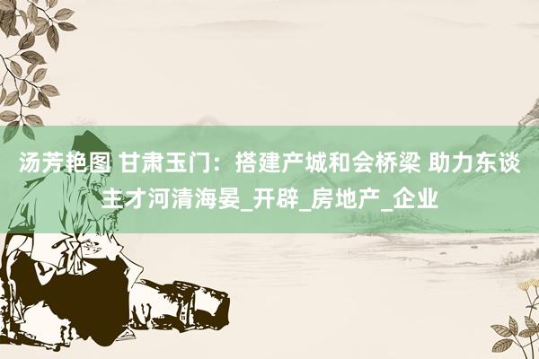 汤芳艳图 甘肃玉门：搭建产城和会桥梁 助力东谈主才河清海晏_开辟_房地产_企业