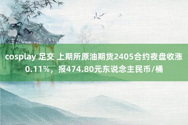 cosplay 足交 上期所原油期货2405合约夜盘收涨0.11%，报474.80元东说念主民币/桶