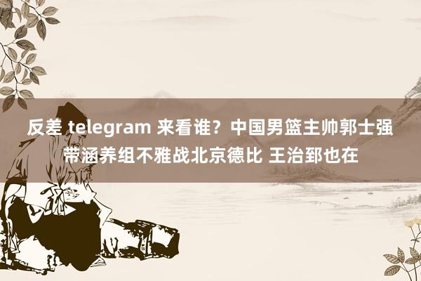 反差 telegram 来看谁？中国男篮主帅郭士强带涵养组不雅战北京德比 王治郅也在