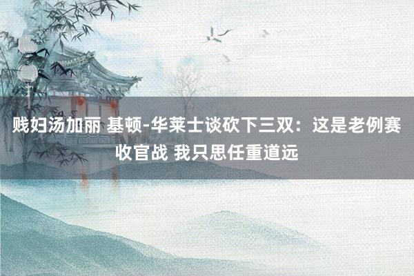 贱妇汤加丽 基顿-华莱士谈砍下三双：这是老例赛收官战 我只思任重道远