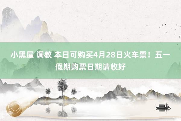 小黑屋 调教 本日可购买4月28日火车票！五一假期购票日期请收好