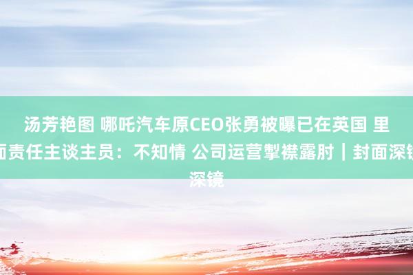 汤芳艳图 哪吒汽车原CEO张勇被曝已在英国 里面责任主谈主员：不知情 公司运营掣襟露肘｜封面深镜