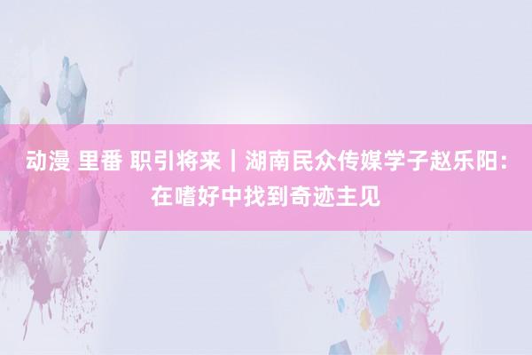 动漫 里番 职引将来｜湖南民众传媒学子赵乐阳：在嗜好中找到奇迹主见