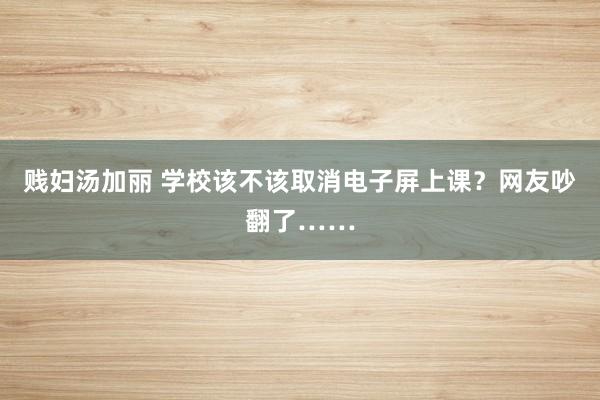贱妇汤加丽 学校该不该取消电子屏上课？网友吵翻了……