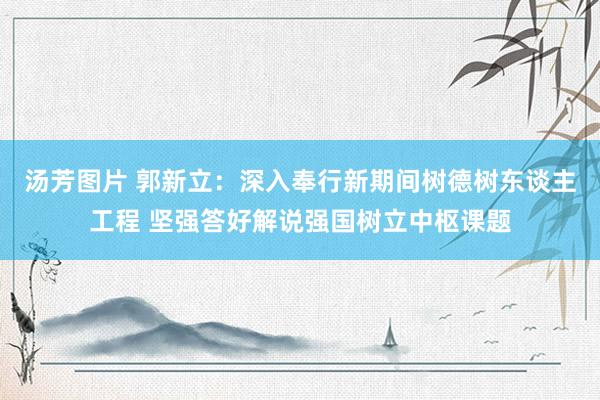 汤芳图片 郭新立：深入奉行新期间树德树东谈主工程 坚强答好解说强国树立中枢课题