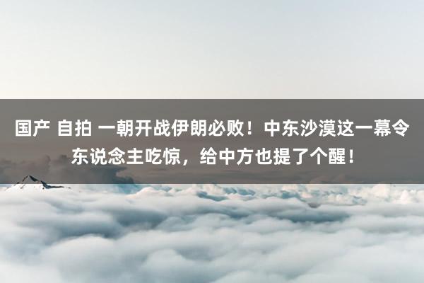 国产 自拍 一朝开战伊朗必败！中东沙漠这一幕令东说念主吃惊，给中方也提了个醒！