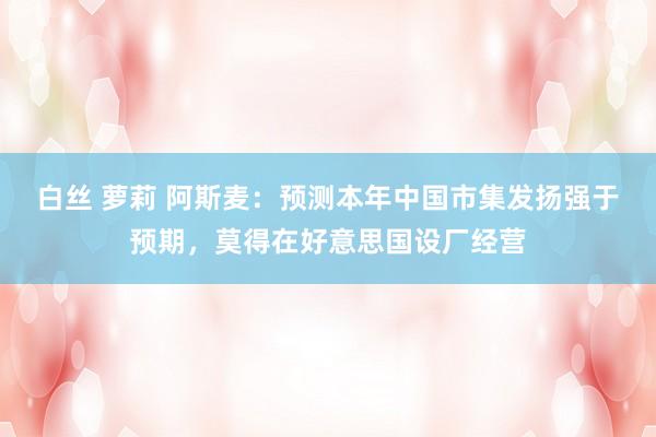 白丝 萝莉 阿斯麦：预测本年中国市集发扬强于预期，莫得在好意思国设厂经营
