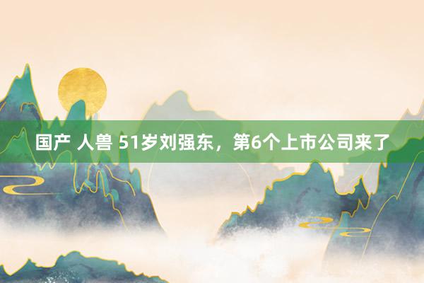 国产 人兽 51岁刘强东，第6个上市公司来了