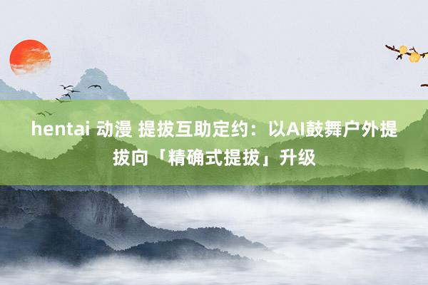 hentai 动漫 提拔互助定约：以AI鼓舞户外提拔向「精确式提拔」升级