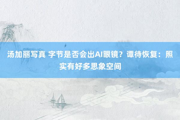 汤加丽写真 字节是否会出AI眼镜？谭待恢复：照实有好多思象空间