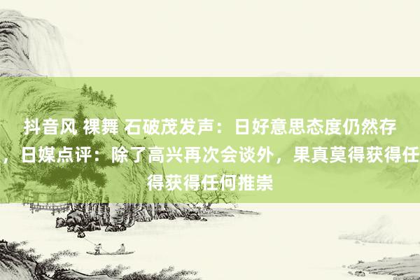 抖音风 裸舞 石破茂发声：日好意思态度仍然存在差距，日媒点评：除了高兴再次会谈外，果真莫得获得任何推崇