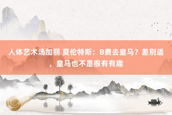 人体艺术汤加丽 莫伦特斯：B费去皇马？差别适，皇马也不是很有有趣