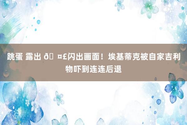 跳蛋 露出 🤣闪出画面！埃基蒂克被自家吉利物吓到连连后退