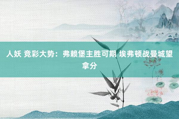 人妖 竞彩大势：弗赖堡主胜可期 埃弗顿战曼城望拿分