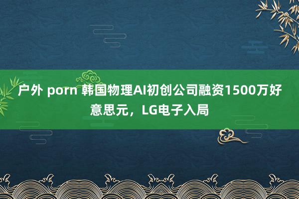 户外 porn 韩国物理AI初创公司融资1500万好意思元，LG电子入局
