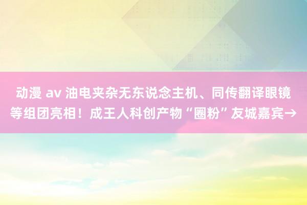 动漫 av 油电夹杂无东说念主机、同传翻译眼镜等组团亮相！成王人科创产物“圈粉”友城嘉宾→