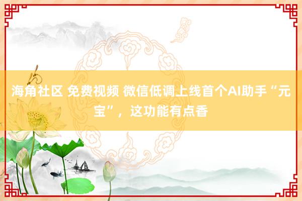 海角社区 免费视频 微信低调上线首个AI助手“元宝”，这功能有点香