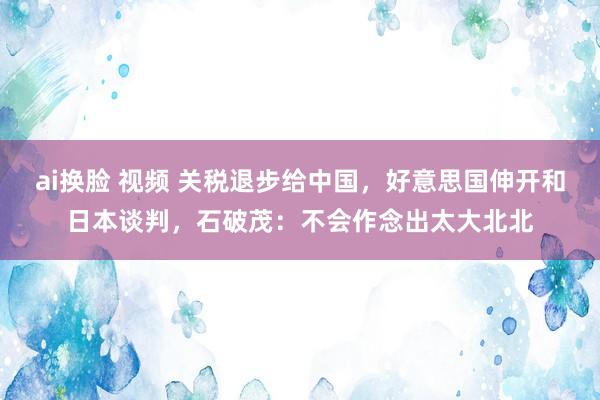 ai换脸 视频 关税退步给中国，好意思国伸开和日本谈判，石破茂：不会作念出太大北北
