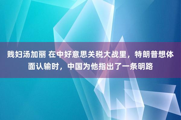 贱妇汤加丽 在中好意思关税大战里，特朗普想体面认输时，中国为他指出了一条明路