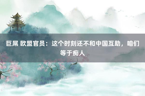 巨屌 欧盟官员：这个时刻还不和中国互助，咱们等于痴人