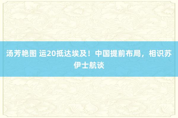 汤芳艳图 运20抵达埃及！中国提前布局，相识苏伊士航谈
