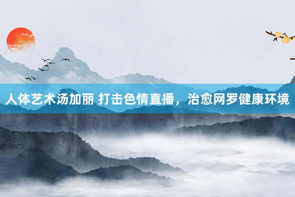 人体艺术汤加丽 打击色情直播，治愈网罗健康环境